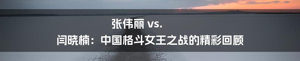 张伟丽 vs. 闫晓楠：中国格斗女王之战的精彩回顾