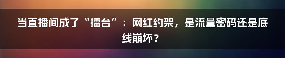 当直播间成了“擂台”：网红约架，是流量密码还是底线崩坏？