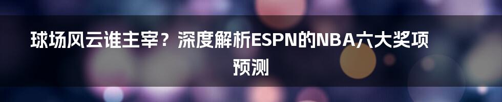 球场风云谁主宰？深度解析ESPN的NBA六大奖项预测