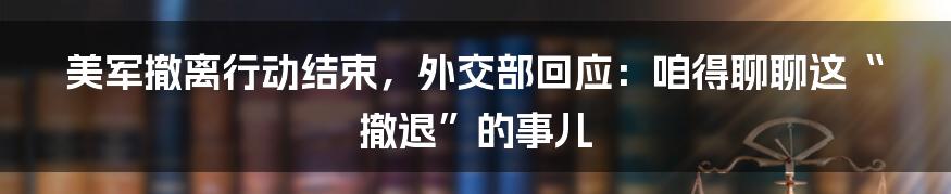 美军撤离行动结束,外交部回应:咱得聊聊这“撤退”的事儿