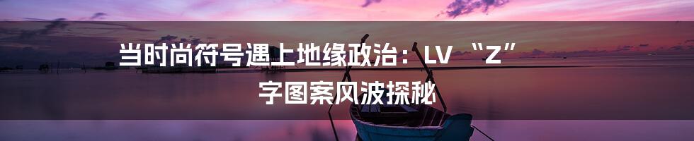 当时尚符号遇上地缘政治：LV “Z” 字图案风波探秘
