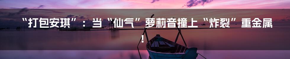 “打包安琪”:当“仙气”萝莉音撞上“炸裂”重金属!
