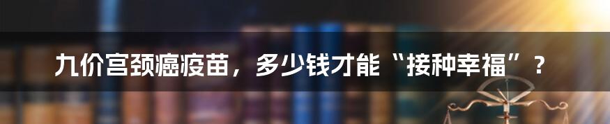 九价宫颈癌疫苗,多少钱才能“接种幸福”?