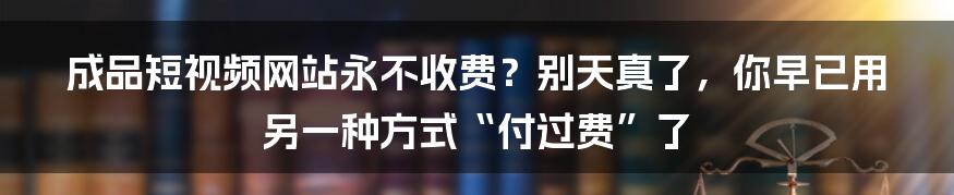 成品短视频网站永不收费？别天真了，你早已用另一种方式“付过费”了
