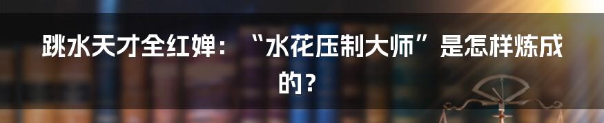 跳水天才全红婵：“水花压制大师”是怎样炼成的？