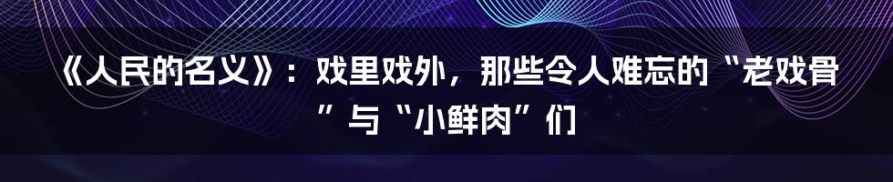 《人民的名义》:戏里戏外,那些令人难忘的“老戏骨”与“小鲜肉”们