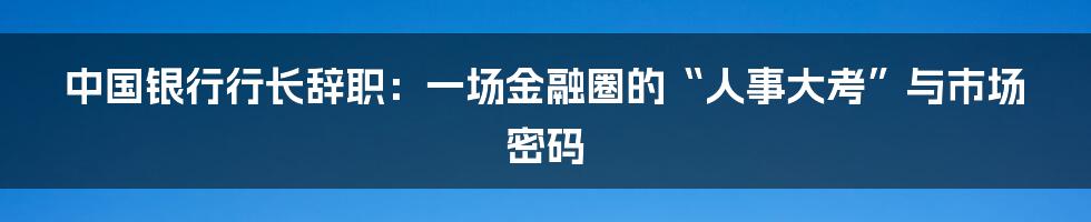 中国银行行长辞职:一场金融圈的“人事大考”与市场密码