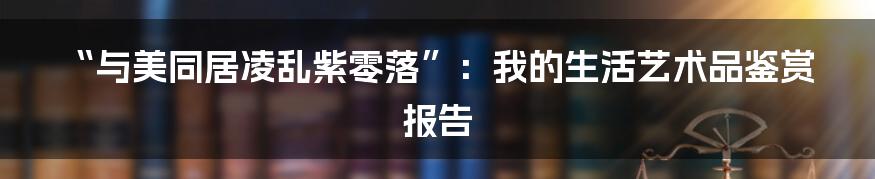 “与美同居凌乱紫零落”:我的生活艺术品鉴赏报告