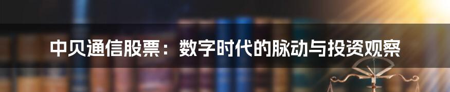 中贝通信股票：数字时代的脉动与投资观察
