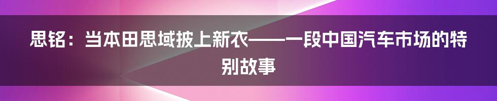 思铭：当本田思域披上新衣——一段中国汽车市场的特别故事