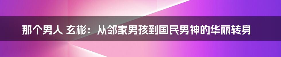 那个男人 玄彬:从邻家男孩到国民男神的华丽转身