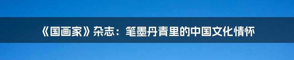 《国画家》杂志：笔墨丹青里的中国文化情怀