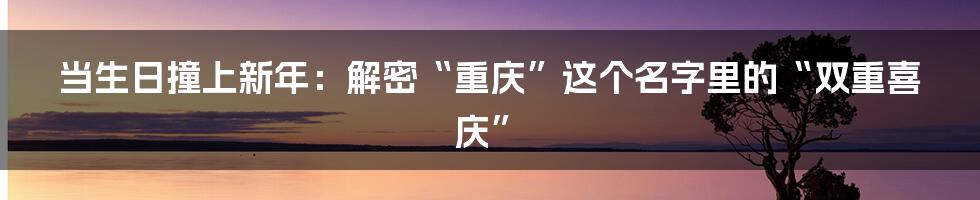 当生日撞上新年：解密“重庆”这个名字里的“双重喜庆”