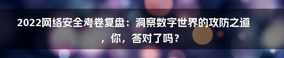 2022网络安全考卷复盘:洞察数字世界的攻防之道,你,答对了吗?