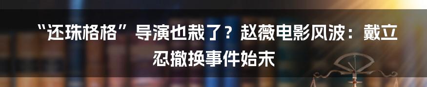 “还珠格格”导演也栽了？赵薇电影风波：戴立忍撤换事件始末
