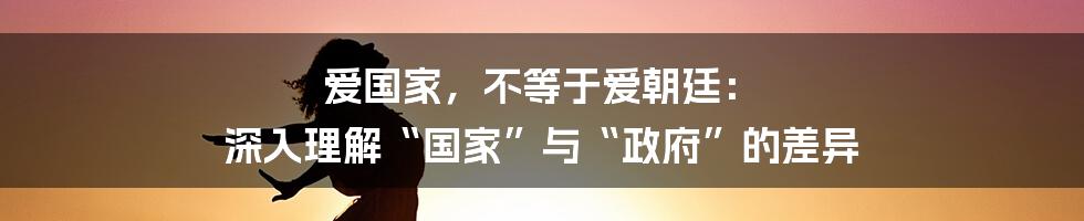 爱国家,不等于爱朝廷: 深入理解“国家”与“政府”的差异