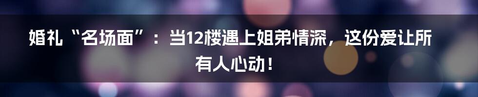 婚礼“名场面”:当12楼遇上姐弟情深,这份爱让所有人心动!