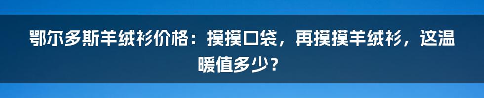 鄂尔多斯羊绒衫价格：摸摸口袋，再摸摸羊绒衫，这温暖值多少？