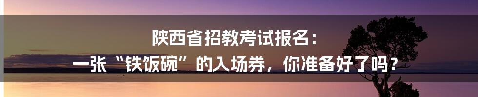 陕西省招教考试报名: 一张“铁饭碗”的入场券,你准备好了吗?