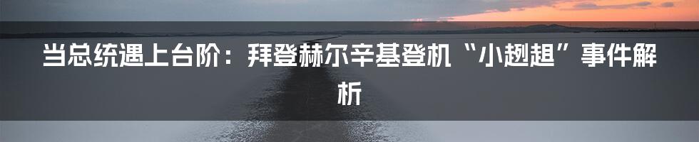 当总统遇上台阶:拜登赫尔辛基登机“小趔趄”事件解析