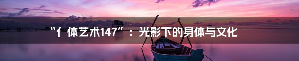 “亻体艺术147”：光影下的身体与文化