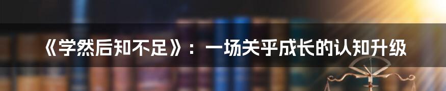 《学然后知不足》：一场关乎成长的认知升级