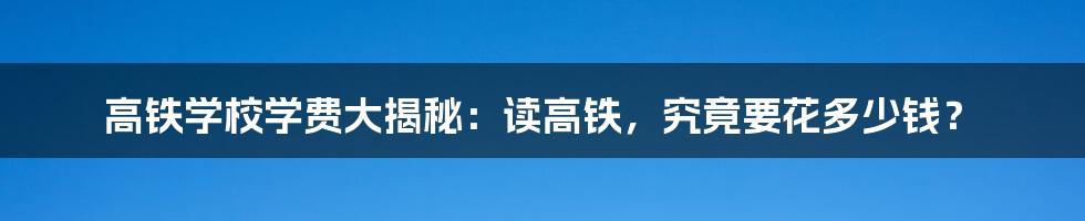 高铁学校学费大揭秘:读高铁,究竟要花多少钱?