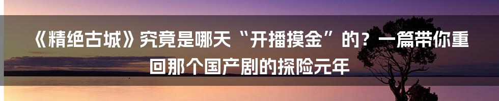 《精绝古城》究竟是哪天“开播摸金”的?一篇带你重回那个国产剧的探险元年