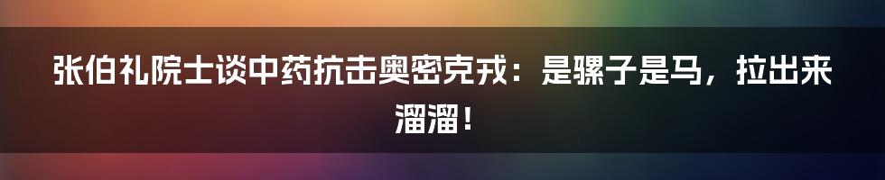 张伯礼院士谈中药抗击奥密克戎：是骡子是马，拉出来溜溜！