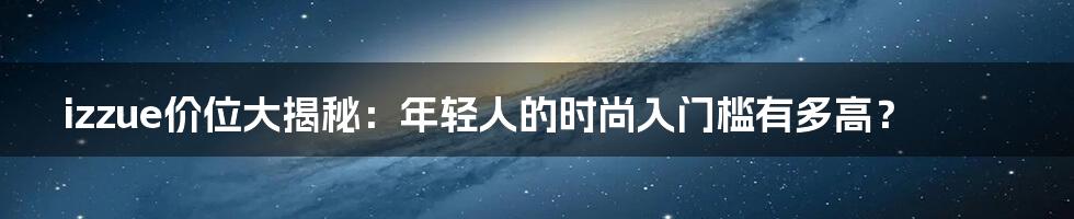izzue价位大揭秘：年轻人的时尚入门槛有多高？