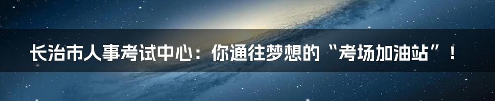 长治市人事考试中心：你通往梦想的“考场加油站”！