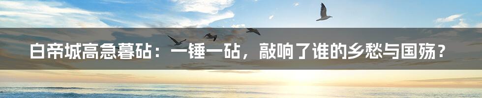 白帝城高急暮砧：一锤一砧，敲响了谁的乡愁与国殇？