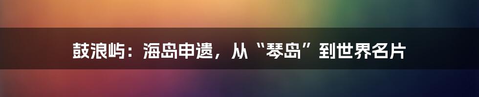鼓浪屿：海岛申遗，从“琴岛”到世界名片