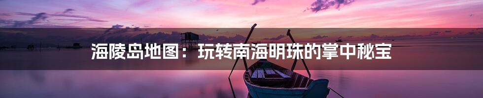 海陵岛地图：玩转南海明珠的掌中秘宝