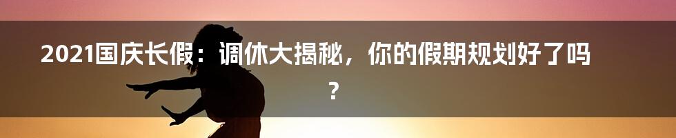 2021国庆长假：调休大揭秘，你的假期规划好了吗？