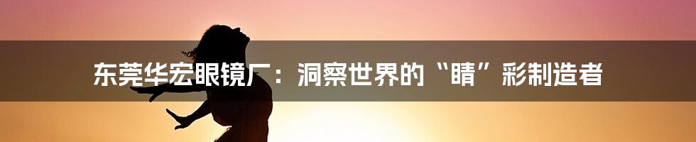 东莞华宏眼镜厂:洞察世界的“睛”彩制造者