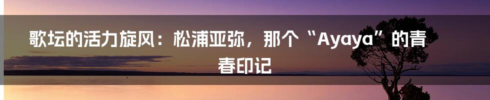 歌坛的活力旋风：松浦亚弥，那个“Ayaya”的青春印记