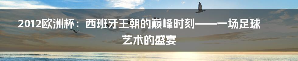 2012欧洲杯:西班牙王朝的巅峰时刻——一场足球艺术的盛宴