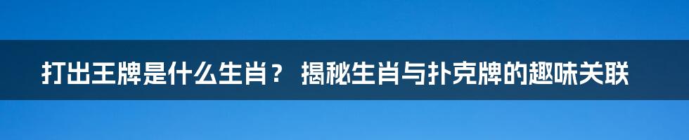 打出王牌是什么生肖？ 揭秘生肖与扑克牌的趣味关联