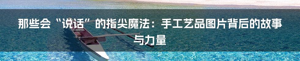那些会“说话”的指尖魔法:手工艺品图片背后的故事与力量