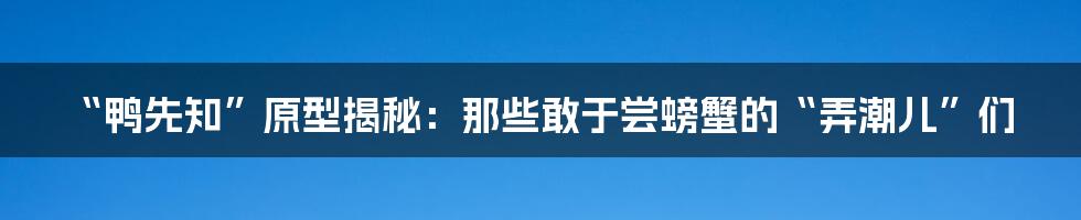 “鸭先知”原型揭秘：那些敢于尝螃蟹的“弄潮儿”们