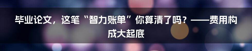 毕业论文，这笔“智力账单”你算清了吗？——费用构成大起底
