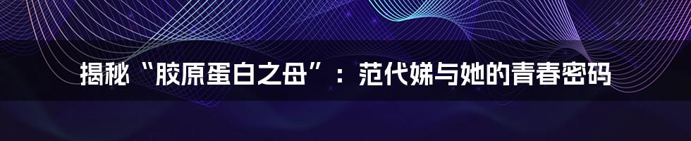 揭秘“胶原蛋白之母”：范代娣与她的青春密码