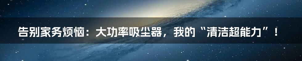 告别家务烦恼：大功率吸尘器，我的“清洁超能力”！