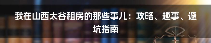 我在山西太谷租房的那些事儿：攻略、趣事、避坑指南