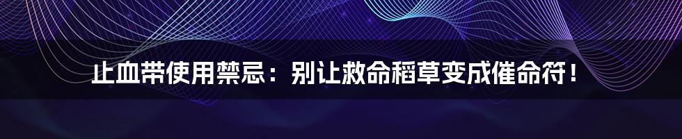 止血带使用禁忌：别让救命稻草变成催命符！