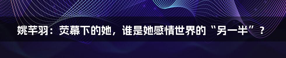 姚芊羽：荧幕下的她，谁是她感情世界的“另一半”？