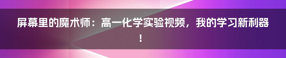 屏幕里的魔术师:高一化学实验视频,我的学习新利器!