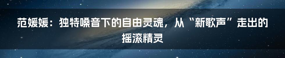 范媛媛：独特嗓音下的自由灵魂，从“新歌声”走出的摇滚精灵