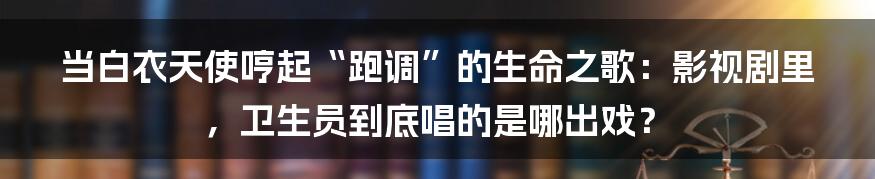 当白衣天使哼起“跑调”的生命之歌：影视剧里，卫生员到底唱的是哪出戏？